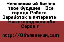 Независимый бизнес-твое будущее - Все города Работа » Заработок в интернете   . Нижегородская обл.,Саров г.